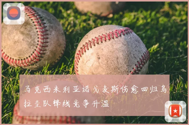 马克西米利亚诺戈麦斯伤愈回归乌拉圭队锋线竞争升温