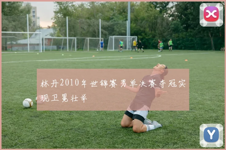 林丹2010年世锦赛男单决赛夺冠实现卫冕壮举
