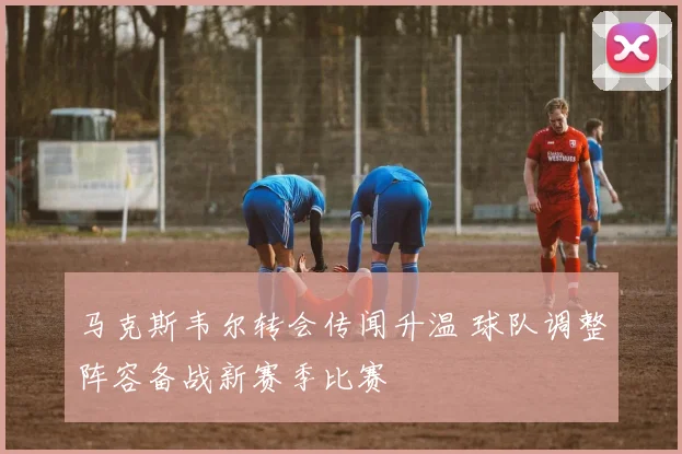 马克斯韦尔转会传闻升温 球队调整阵容备战新赛季比赛