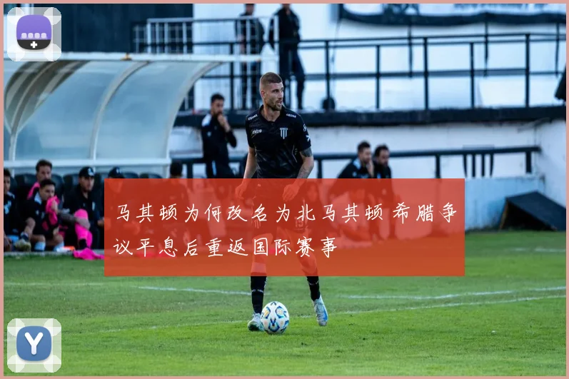 马其顿为何改名为北马其顿 希腊争议平息后重返国际赛事