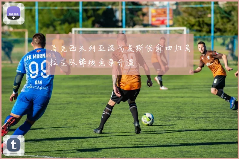 马克西米利亚诺戈麦斯伤愈回归乌拉圭队锋线竞争升温