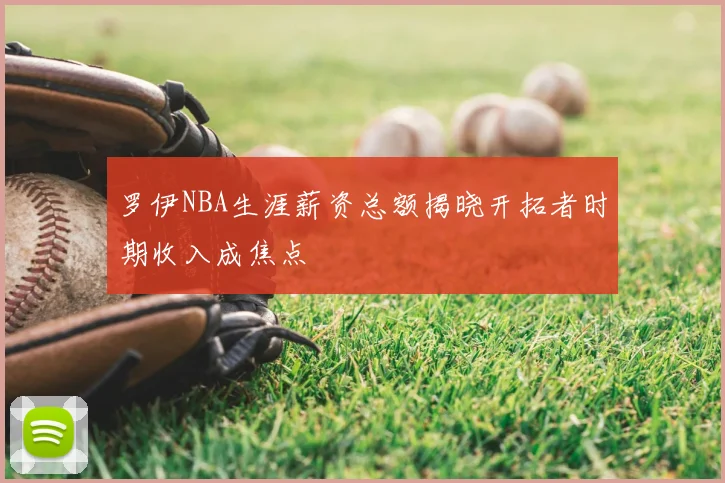 罗伊NBA生涯薪资总额揭晓开拓者时期收入成焦点