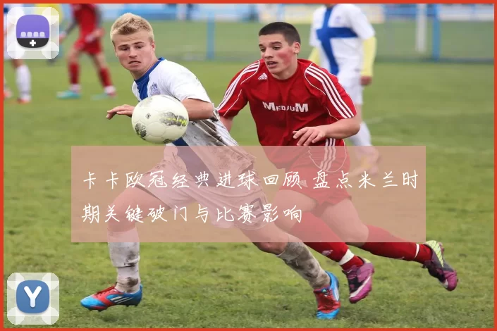 卡卡欧冠经典进球回顾 盘点米兰时期关键破门与比赛影响