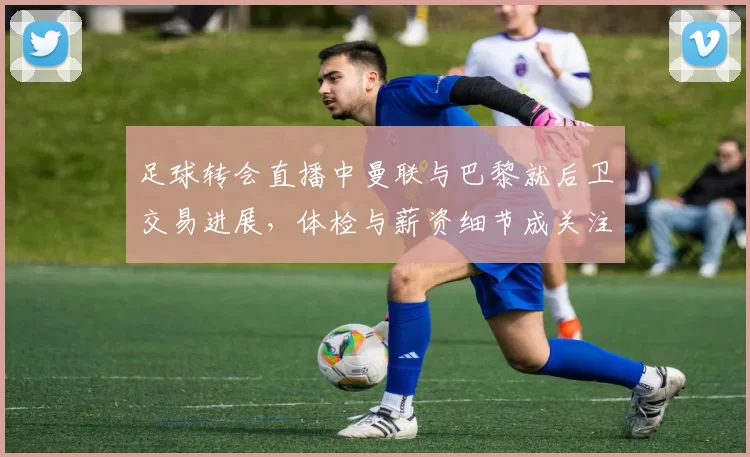 足球转会直播中曼联与巴黎就后卫交易进展，体检与薪资细节成关注点