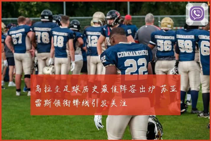 乌拉圭足球历史最佳阵容出炉 苏亚雷斯领衔锋线引发关注
