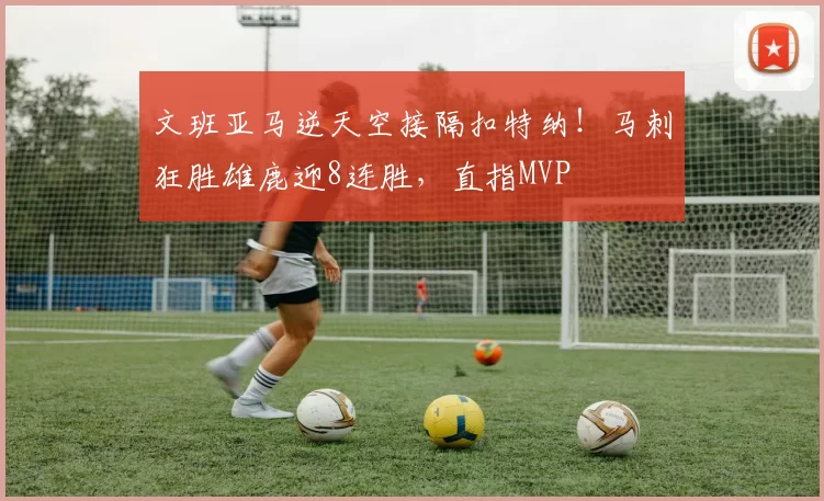 文班亚马逆天空接隔扣特纳！马刺狂胜雄鹿迎8连胜，直指MVP