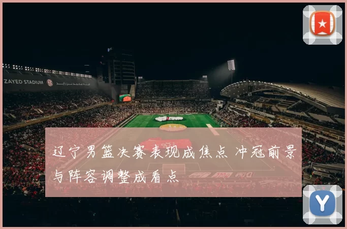 辽宁男篮决赛表现成焦点 冲冠前景与阵容调整成看点