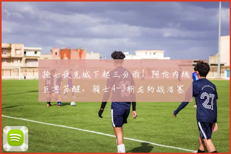 抢七夜克城下起三分雨！阿伦内线巨兽苏醒，骑士4-3斩龙约战活塞
