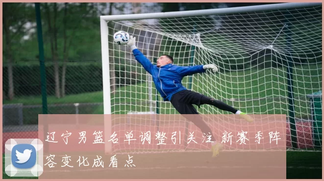 辽宁男篮名单调整引关注 新赛季阵容变化成看点