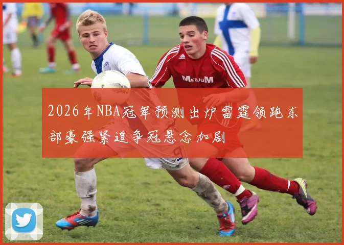 2026年NBA冠军预测出炉雷霆领跑东部豪强紧追争冠悬念加剧