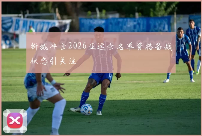 钎城冲击2026亚运会名单资格备战状态引关注