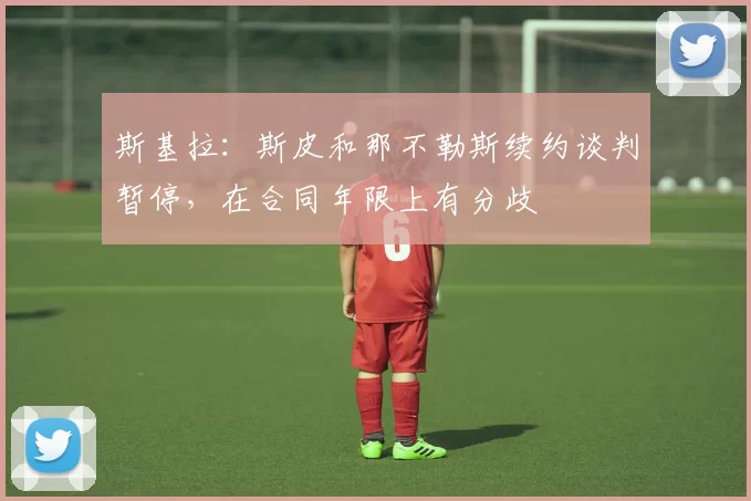 斯基拉：斯皮和那不勒斯续约谈判暂停，在合同年限上有分歧