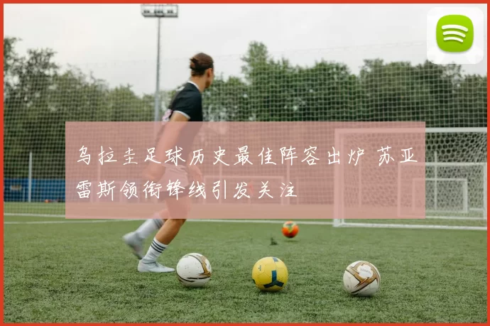 乌拉圭足球历史最佳阵容出炉 苏亚雷斯领衔锋线引发关注