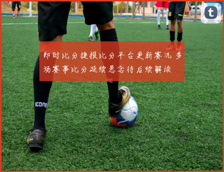 即时比分捷报比分平台更新赛况 多场赛事比分延续悬念待后续解读