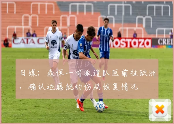 日媒：森保一将派遣队医前往欧洲，确认远藤航的伤病恢复情况