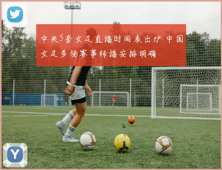 中央5套女足直播时间表出炉 中国女足多场赛事转播安排明确
