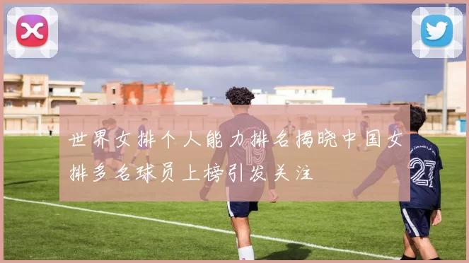 世界女排个人能力排名揭晓中国女排多名球员上榜引发关注