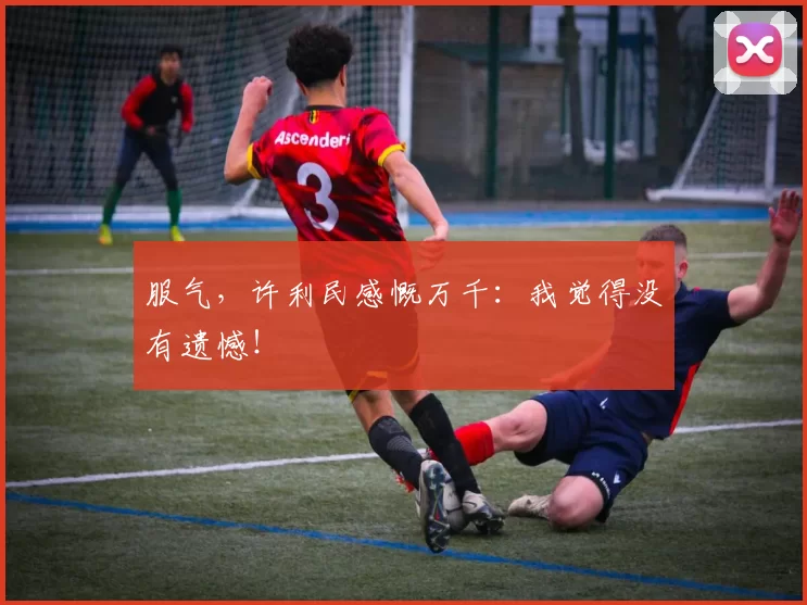 服气,许利民感慨万千:我觉得没有遗憾!