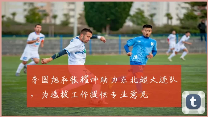 李国旭和张耀坤助力东北超大连队，为选拔工作提供专业意见