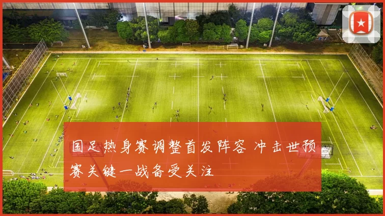 国足热身赛调整首发阵容 冲击世预赛关键一战备受关注