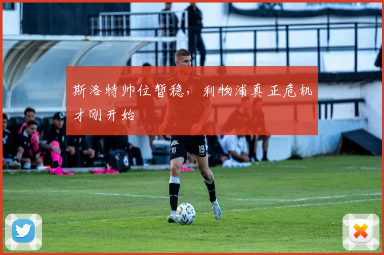 斯洛特帅位暂稳，利物浦真正危机才刚开始