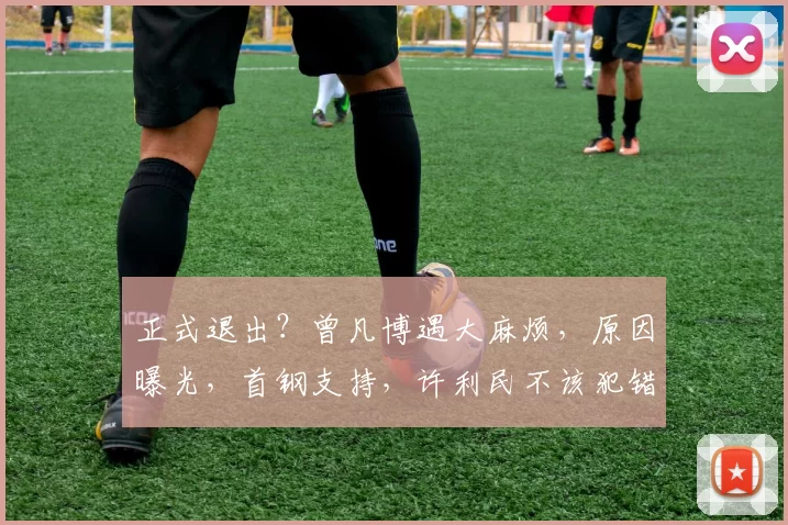 正式退出？曾凡博遇大麻烦，原因曝光，首钢支持，许利民不该犯错