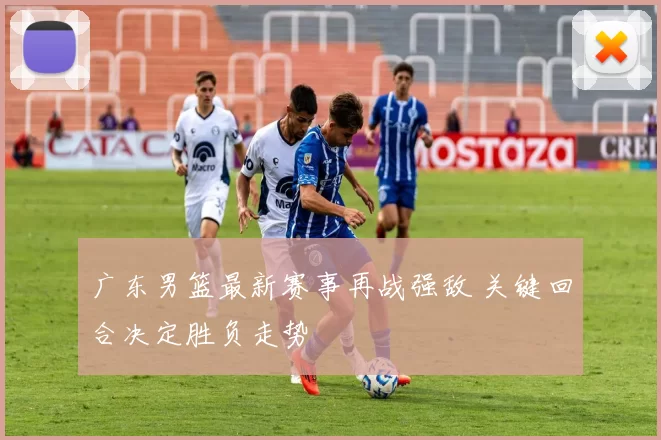 广东男篮最新赛事再战强敌 关键回合决定胜负走势