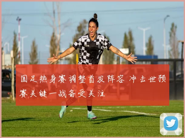 国足热身赛调整首发阵容 冲击世预赛关键一战备受关注