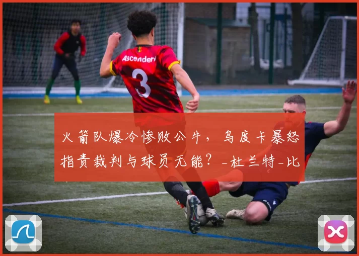 火箭队爆冷惨败公牛，乌度卡暴怒指责裁判与球员无能？_杜兰特_比赛_1