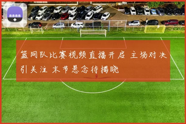 篮网队比赛视频直播开启 主场对决引关注 末节悬念待揭晓