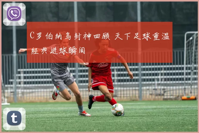 C罗伯纳乌封神回顾 天下足球重温经典进球瞬间