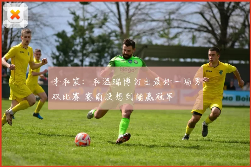 李和宸:和温瑞博打出最好一场男双比赛 赛前没想到能赢冠军