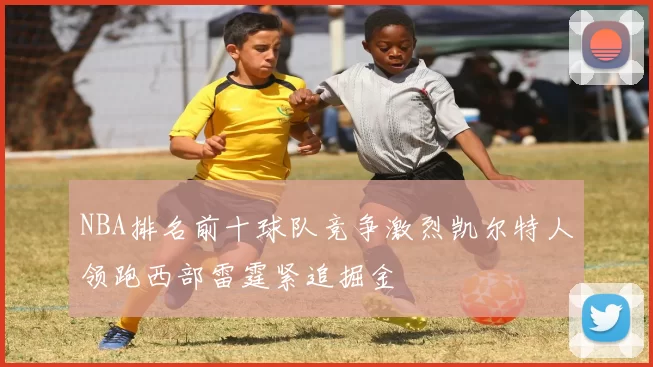 NBA排名前十球队竞争激烈凯尔特人领跑西部雷霆紧追掘金