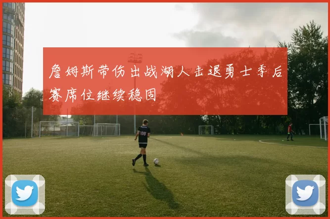 詹姆斯带伤出战湖人击退勇士季后赛席位继续稳固