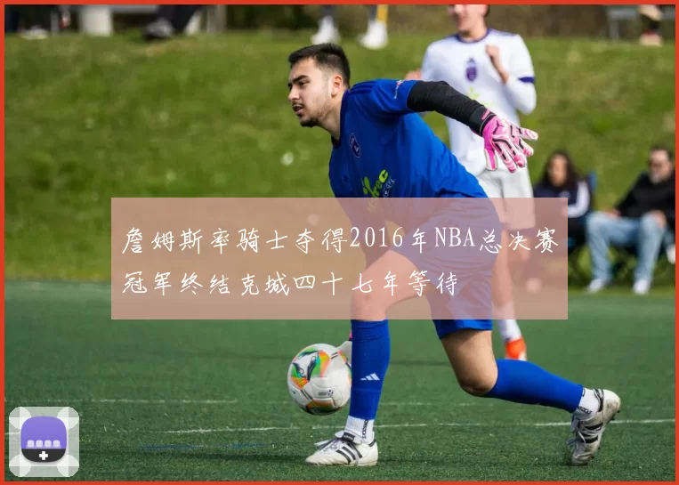 詹姆斯率骑士夺得2016年NBA总决赛冠军终结克城四十七年等待