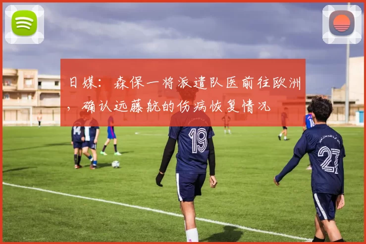 日媒：森保一将派遣队医前往欧洲，确认远藤航的伤病恢复情况