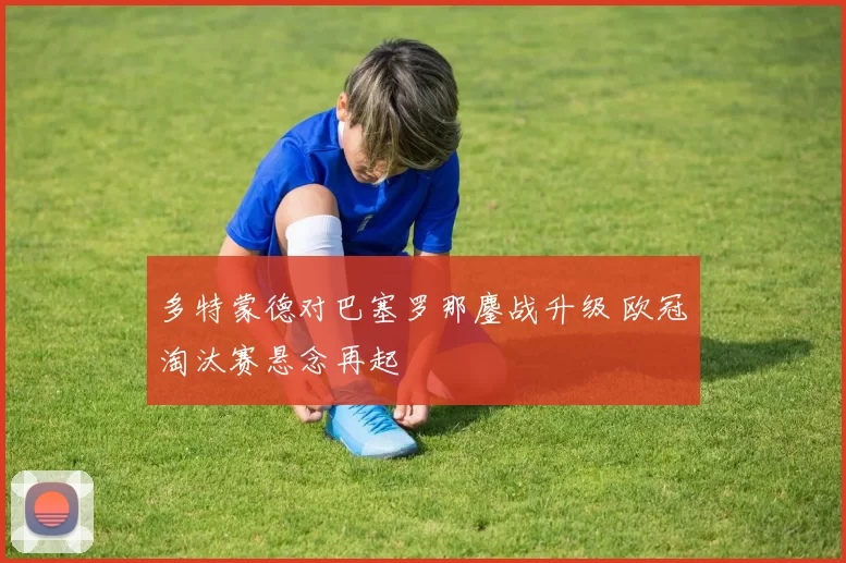 多特蒙德对巴塞罗那鏖战升级 欧冠淘汰赛悬念再起