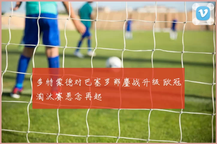 多特蒙德对巴塞罗那鏖战升级 欧冠淘汰赛悬念再起