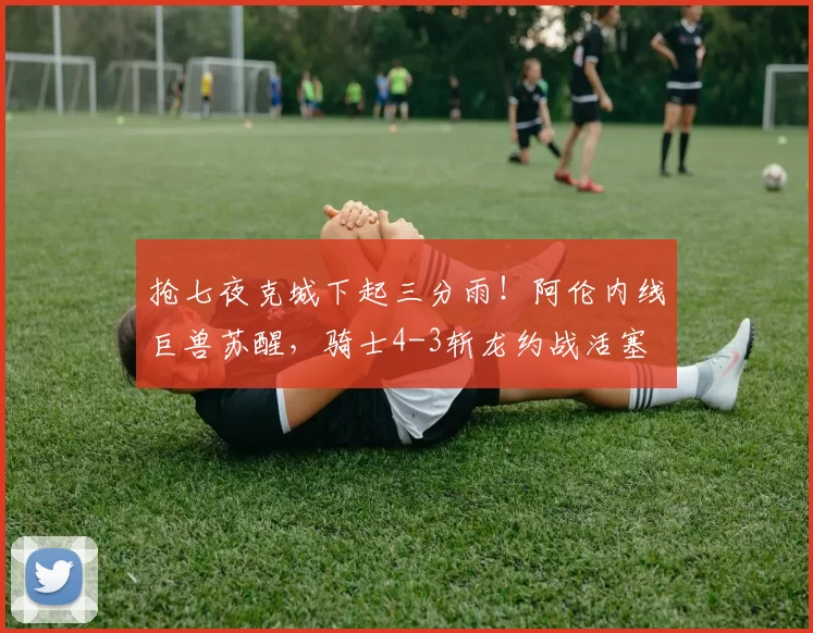 抢七夜克城下起三分雨！阿伦内线巨兽苏醒，骑士4-3斩龙约战活塞