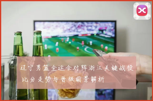 辽宁男篮全运会对阵浙江关键战役 比分走势与晋级前景解析