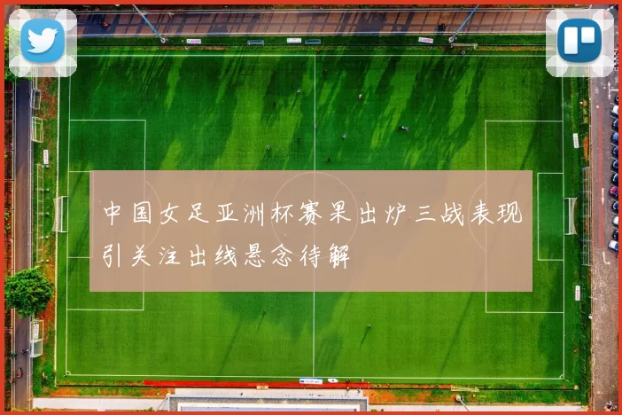 中国女足亚洲杯赛果出炉三战表现引关注出线悬念待解