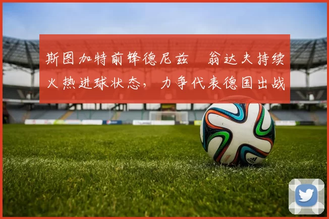 斯图加特前锋德尼兹・翁达夫持续火热进球状态，力争代表德国出战世界杯_对阵_比赛