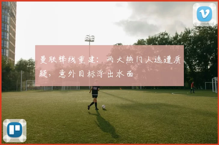 曼联锋线重建：两大热门人选遭质疑，意外目标浮出水面